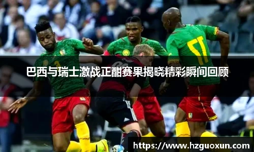 巴西与瑞士激战正酣赛果揭晓精彩瞬间回顾